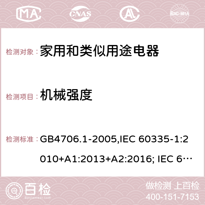 机械强度 家用和类似用途电器的安全 第一部分:通用要求 GB4706.1-2005,IEC 60335-1:2010+A1:2013+A2:2016; IEC 60335-1:2001+A1:2004+A2:2006; EN 60335-1:2012+A11:2014+AC: 2014+A13:2017+A1:2019+A14:2019+A2:2019; GB 4706.1-1998; AS/NZS 60335.1:2011 + A1:2012 + A2:2014 + A3:2015+A4:2017+A5:2019 21