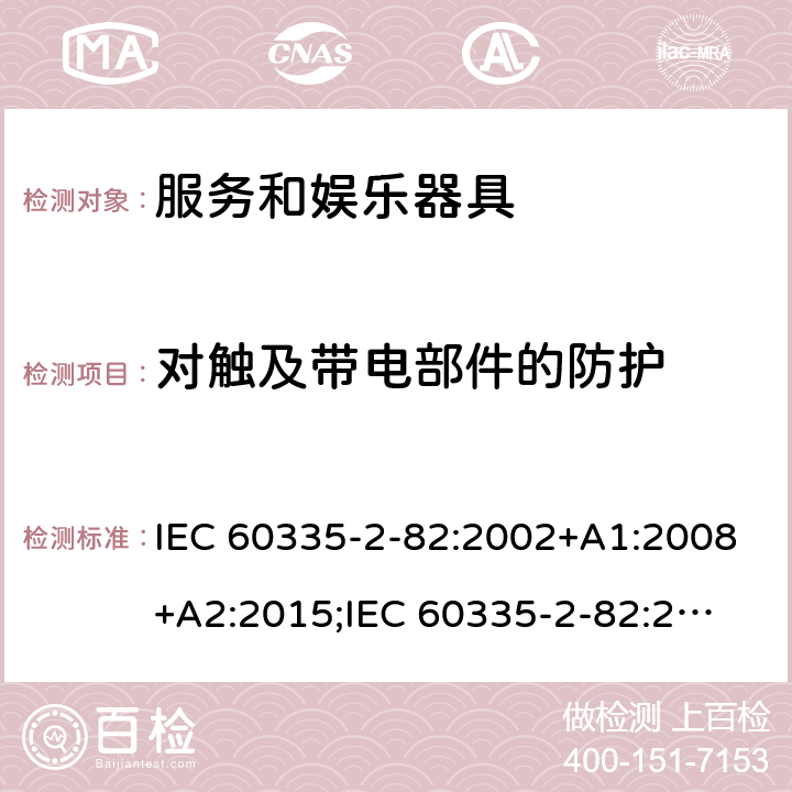 对触及带电部件的防护 家用和类似用途电器的安全　服务和娱乐器具的特殊要求 IEC 60335-2-82:2002+A1:2008+A2:2015;
IEC 60335-2-82:2017+A1:2020; 
EN 60335-2-82:2003+A1:2008+A2:2020;
GB 4706.69:2008;
AS/NZS 60335.2.82:2006+A1:2008; 
AS/NZS 60335.2.82:2015;AS/NZS 60335.2.82:2018; 8