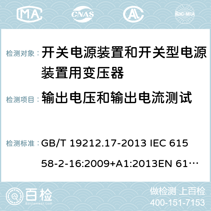 输出电压和输出电流测试 电源电压为1 100V及以下的变压器、电抗器、电源装置和类似产品的安全 第17部分：开关电源装置和开关型电源装置用变压器的特殊要求和试验 GB/T 19212.17-2013 
IEC 61558-2-16:2009+A1:2013
EN 61558-2-16:2009+A1:2013
AS/NZS 61558.2.16:2010+A1:2010+A2:2012:A3:2014 11.1 
