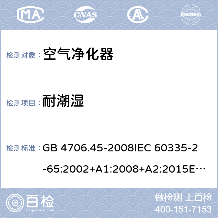 耐潮湿 家用和类似用途电器的安全 空气净化器的特殊要求 GB 4706.45-2008
IEC 60335-2-65:2002+A1:2008+A2:2015
EN 60335-2-65:2003+A1:2008+A11:2012
AS/NZS 60335.2.65:2006+A1:2009
AS/NZS 60335.2.65:2015 15