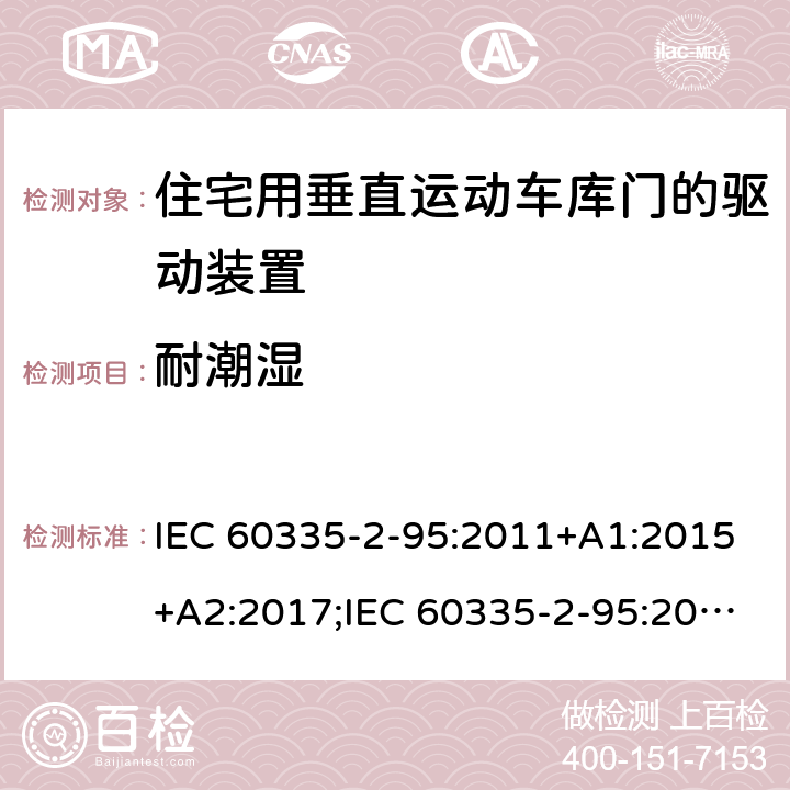 耐潮湿 家用和类似用途电器的安全　住宅用垂直运动车库门的驱动装置的特殊要求 IEC 60335-2-95:2011+A1:2015+A2:2017;IEC 60335-2-95:2019;
EN 60335-2-95:2004;
EN 60335-2-95:2015+A1:2015+A2:2019;
GB 4706.68:2008;
AS/NZS 60335.2.95:2005+A1:2009; 
AS/NZS 60335.2.95:2012+A1:2015+ A2:2018; 15