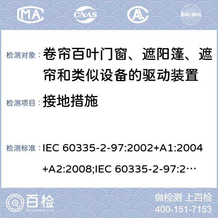 接地措施 家用和类似用途电器的安全　卷帘百叶门窗、遮阳篷、遮帘和类似设备的驱动装置的特殊要求 IEC 60335-2-97:2002+A1:2004+A2:2008;
IEC 60335-2-97:2016+A1:2019;
EN 60335-2-97:2006 + A11:2008 + A2:2010 + A12:2015;
GB 4706.101:2010;
AS/NZS 60335.2.97:2007+A1:2009;
AS/NZS 60335.2.97:2017 27