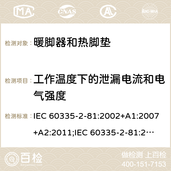 工作温度下的泄漏电流和电气强度 家用和类似用途电器的安全　暖脚器和热脚垫的特殊要求 IEC 60335-2-81:2002+A1:2007+A2:2011;
IEC 60335-2-81:2015+A1:2017;
EN 60335-2-81:2003+A1:2007+A2:2012; 
GB 4706.80:2005;GB 4706.80:2014;
AS/NZS60335.2.81:2006+A1:2007;
AS/NZS60335.2.81:2012;
AS/NZS60335.2.81:2015+A1:2017+A2:2018; 13