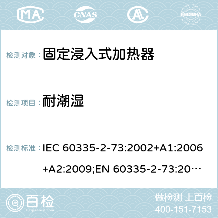 耐潮湿 家用和类似用途电器的安全　固定浸入式加热器的特殊要求 IEC 60335-2-73:2002+A1:2006+A2:2009;
EN 60335-2-73:2003+A1:2006+A2:2009; 
GB 4706.75-2008
AS/NZS60335.2.73:2005+A1:2006+A2:2010 15
