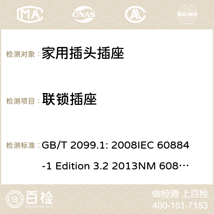 联锁插座 家用和类似用途插头插座第1部分：通用要求 GB/T 2099.1: 2008
IEC 60884-1 Edition 3.2 2013
NM 60884-1： 2010
DIN VDE 0620-1:2010
VDE 0620-1:2016+A1：2017
DIN VDE 0620-2-1:2016+A1：2017 15