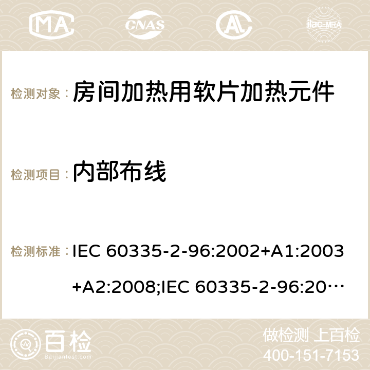 内部布线 IEC 60335-2-96 家用和类似用途电器的安全　房间加热用软片加热元件的特殊要求 :2002+A1:2003+A2:2008;:2019;
EN 60335-2-96:2002+A1:2004+A2:2009;
GB 4706.82:2007; GB 4706.82:2014;
AS/NZS 60335.2.96:2002+A1:2004+A2:2009;AS/NZS 60335.2.96:2020; 23