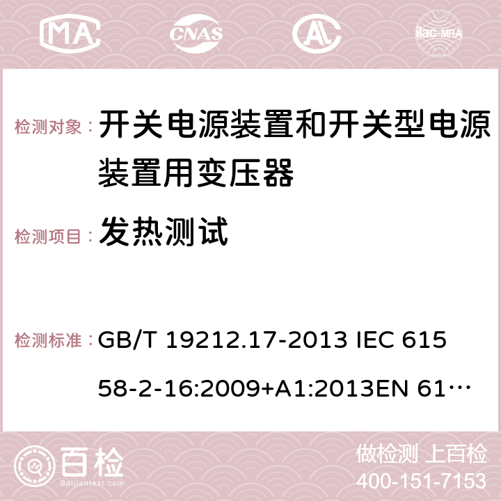 发热测试 电源电压为1 100V及以下的变压器、电抗器、电源装置和类似产品的安全 第17部分：开关电源装置和开关型电源装置用变压器的特殊要求和试验 GB/T 19212.17-2013 
IEC 61558-2-16:2009+A1:2013
EN 61558-2-16:2009+A1:2013
AS/NZS 61558.2.16:2010+A1:2010+A2:2012:A3:2014 14.2 
