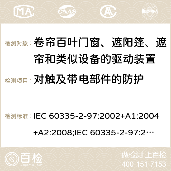 对触及带电部件的防护 家用和类似用途电器的安全　卷帘百叶门窗、遮阳篷、遮帘和类似设备的驱动装置的特殊要求 IEC 60335-2-97:2002+A1:2004+A2:2008;
IEC 60335-2-97:2016+A1:2019;
EN 60335-2-97:2006 + A11:2008 + A2:2010 + A12:2015;
GB 4706.101:2010;
AS/NZS 60335.2.97:2007+A1:2009;
AS/NZS 60335.2.97:2017 8