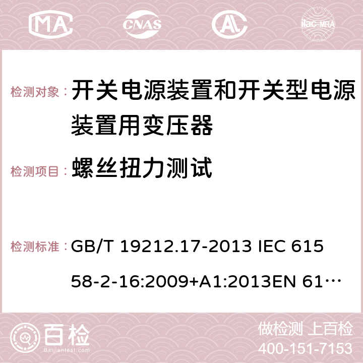 螺丝扭力测试 电源电压为1 100V及以下的变压器、电抗器、电源装置和类似产品的安全 第17部分：开关电源装置和开关型电源装置用变压器的特殊要求和试验 GB/T 19212.17-2013 
IEC 61558-2-16:2009+A1:2013
EN 61558-2-16:2009+A1:2013
AS/NZS 61558.2.16:2010+A1:2010+A2:2012:A3:2014 25.1 
