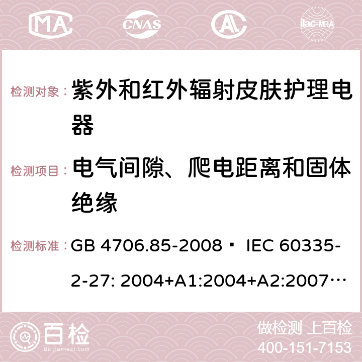 电气间隙、爬电距离和固体绝缘 家用和类似用途电器的安全 紫外和红外辐射皮肤护理电器的特殊要求 GB 4706.85-2008  IEC 60335-2-27: 2004+A1:2004+A2:2007 IEC60335-2-27:2009+A1:2012+A2:2015 IEC60335-2-27:2019 EN 60335-2-27:2008 EN60335-2-27:2010  EN60335-2-27:2013 29