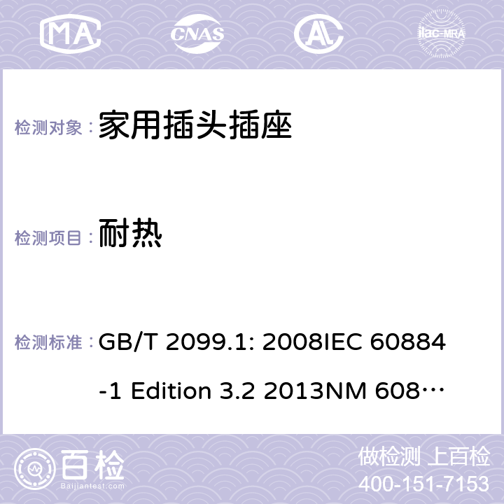 耐热 家用和类似用途插头插座第1部分：通用要求 GB/T 2099.1: 2008
IEC 60884-1 Edition 3.2 2013
NM 60884-1： 2010
DIN VDE 0620-1:2010
VDE 0620-1:2016+A1：2017
DIN VDE 0620-2-1:2016+A1：2017 25