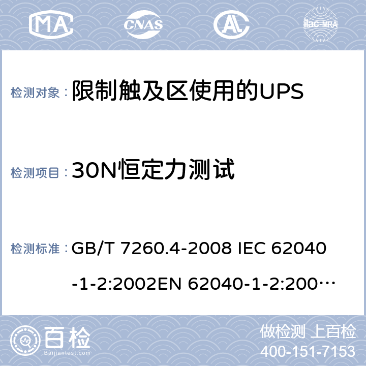 30N恒定力测试 不间断电源设备 第1-2部分：限制触及区使用的UPS的一般规定和安全要求 GB/T 7260.4-2008 
IEC 62040-1-2:2002
EN 62040-1-2:2003
AS/NZS 62040-1-2:2003 7.3