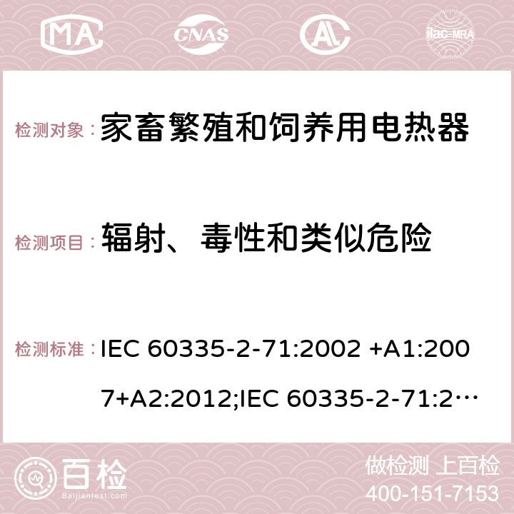輻射、毒性和類似危險 家用和類似用途電器的安全 家畜繁殖和飼養用電熱器的特殊要求 IEC 60335-2-71:2002 +A1:2007+A2:2012;IEC 60335-2-71:2018; 
EN 60335-2-71:2003 +A1:2007; EN 60335-2-71:2020 ;
GB 4706.47-2005; GB 4706.47-2014;
AS/NZS60335.2.71:2002+A1:2007+A2:2013; AS/NZS60335.2.71:2018; 32