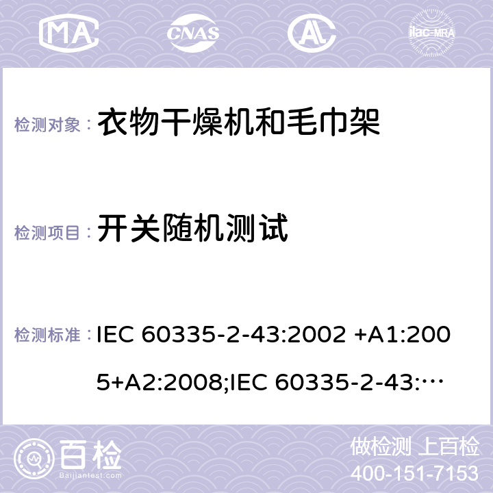 开关随机测试 IEC 60335-2-43 家用和类似用途电器的安全　衣物干燥机和毛巾架的特殊要求 :2002 +A1:2005+A2:2008;
:2017; 
EN 60335-2-43:2003 +A1:2006+A2:2008; 
GB 4706.60-2008;
AS/NZS 60335.2.43:2005+A1:2006+A2:2009; 附录H