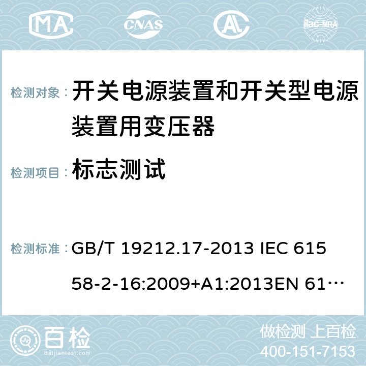 标志测试 电源电压为1 100V及以下的变压器、电抗器、电源装置和类似产品的安全 第17部分：开关电源装置和开关型电源装置用变压器的特殊要求和试验 GB/T 19212.17-2013 
IEC 61558-2-16:2009+A1:2013
EN 61558-2-16:2009+A1:2013
AS/NZS 61558.2.16:2010+A1:2010+A2:2012:A3:2014 8.15 
