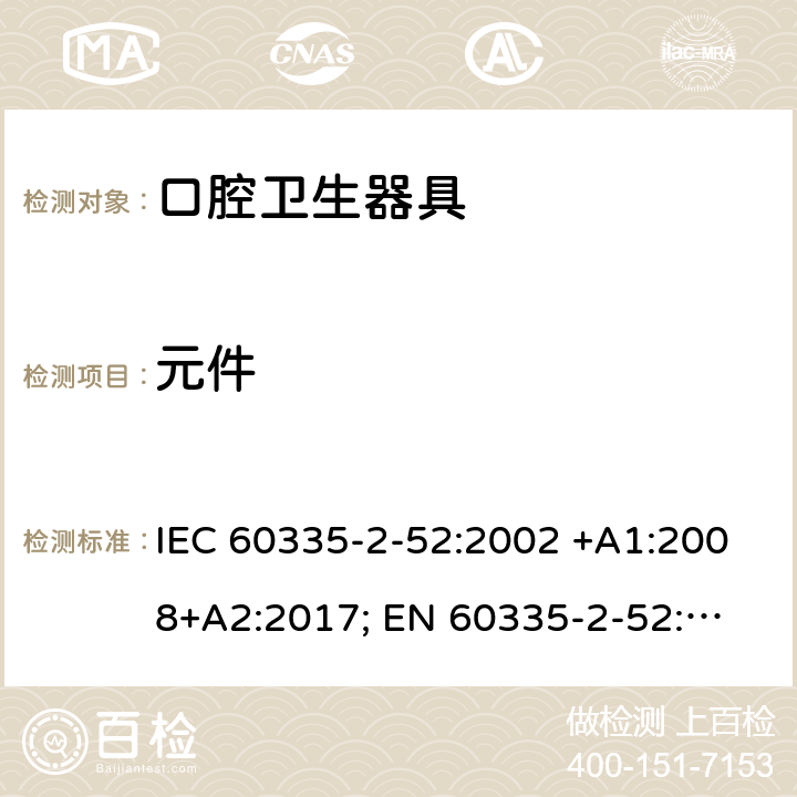 元件 家用和类似用途电器的安全　口腔卫生器具的特殊要求 IEC 60335-2-52:2002 +A1:2008+A2:2017; 
EN 60335-2-52:2003 +A1:2008+ A11:2010;
GB 4706.59-2008;
AS/NZS 60335.2.52: 2006+A1:2009;AS/NZS 60335.2.52:2018 24