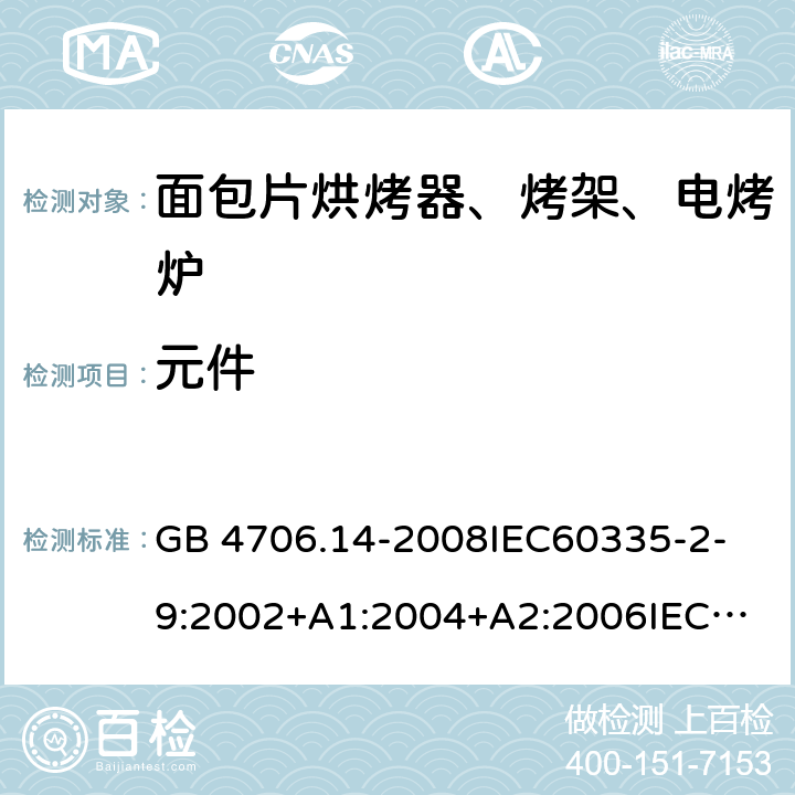 元件 家用和类似用途电器的安全 面包片烘烤器、烤架、电烤炉及类似用途器具的特殊要求 GB 4706.14-2008
IEC60335-2-9:2002+A1:2004+A2:2006
IEC 60335-2-9:2008+A1:2012+A2:2016
IEC 60335-2-9:2019
EN 60335-2-9:2003+A1:2004+A2:2006+A12:2007+A13:2010/AC:2011/AC:2012
AS/NZS 60335.2.9:2009+A1:2011
AS/NZS 60335.2.9:2014+A1:2015 24