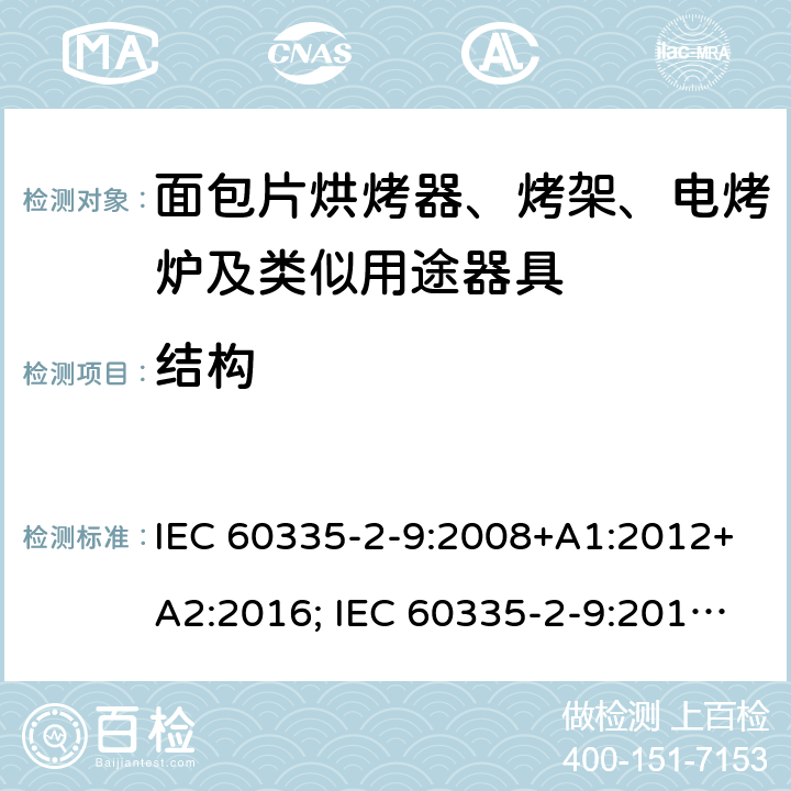 结构 家用和类似用途电器的安全 面包片烘烤器、烤架、电烤炉及类似用途器具的特殊要求 IEC 60335-2-9:2008+A1:2012+A2:2016; IEC 60335-2-9:2019;
EN 60335-2-9:2003+A1:2004+A2:2006+A12:2007+A13:2010; GB4706.14-2008; AS/NZS60335.2.9:2009+A1:2011; AS/NZS 60335.2.9: 2014 + A1:2015 + A2:2016 + A3:2017; AS/NZS 60335.2.9:2020 22