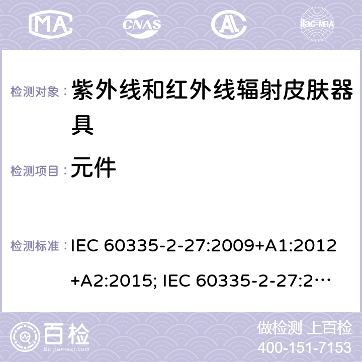 元件 家用和类似用途电器的安全　紫外线和红外线辐射皮肤器具的特殊要求 IEC 60335-2-27:2009+A1:2012+A2:2015; IEC 60335-2-27:2019; EN 60335-2-27:2013+A1:2020 +A2:2020 ; GB 4706.85:2008; AS/NZS 60335.2.27:2010+A1: 2014+A2:2015; AS/NZS 60335.2.27:2016+A1:2017;
AS/NZS 60335.2.27:2020 24