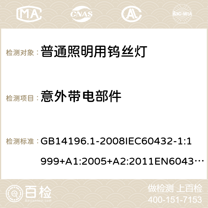 意外带电部件 家庭和类似场合普通照明用钨丝灯安全要求 GB14196.1-2008
IEC60432-1:1999+A1:2005+A2:2011
EN60432-1:2000+A1:2005+A2:2012
AS/NZS 60432.1:2007 2.7