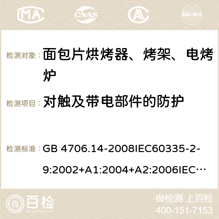 对触及带电部件的防护 家用和类似用途电器的安全 面包片烘烤器、烤架、电烤炉及类似用途器具的特殊要求 GB 4706.14-2008
IEC60335-2-9:2002+A1:2004+A2:2006
IEC 60335-2-9:2008+A1:2012+A2:2016
IEC 60335-2-9:2019
EN 60335-2-9:2003+A1:2004+A2:2006+A12:2007+A13:2010/AC:2011/AC:2012
AS/NZS 60335.2.9:2009+A1:2011
AS/NZS 60335.2.9:2014+A1:2015 8