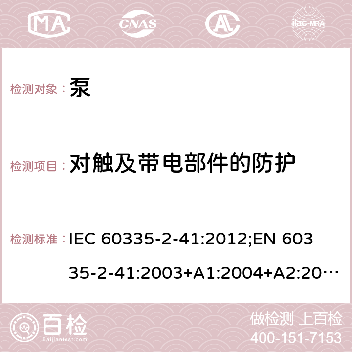 对触及带电部件的防护 家用和类似用途电器的安全　泵的特殊要求 IEC 60335-2-41:2012;
EN 60335-2-41:2003+A1:2004+A2:2010;
GB 4706.66-2008;
AS/NZS 60335.2.41:2004+A1:2010; AS/NZS 60335.2.41:2013 8