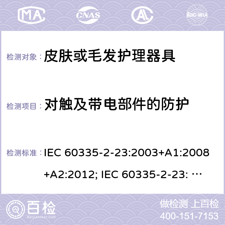 对触及带电部件的防护 家用和类似用途电器的安全　皮肤及毛发护理器具的特殊要求 IEC 60335-2-23:2003+A1:2008+A2:2012; IEC 60335-2-23: 2016+AMD1:2019 ;EN60335-2-23:2003+A1:2008+A11:2010+A2:2015;GB 4706.15:2008; AS/NZS 60335.2.23:2012+A1: 2015; AS/NZS 60335.2.23:2017 8