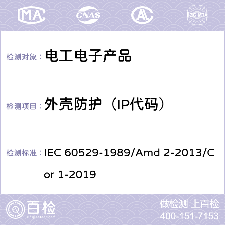 外壳防护（IP代码） 外壳防护等级（IP代码） IEC 60529-1989/Amd 2-2013/Cor 1-2019 13.4，13.5，13.6； 14.2.5，14.2.6，14.2.7，14.2.8，14.3.