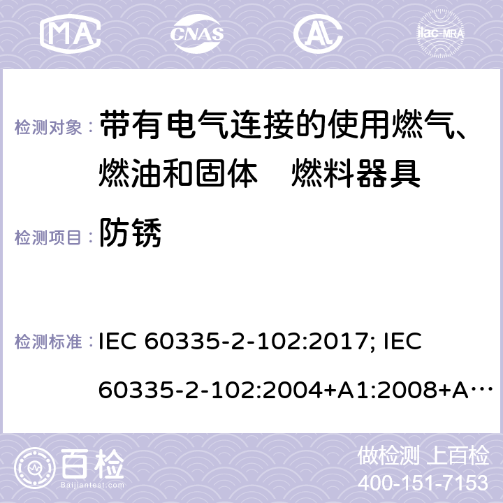 防銹 家用和類似用途電器的安全　帶有電氣連接的使用燃氣、燃油和固體燃料器具的特殊要求 IEC 60335-2-102:2017; 
IEC 60335-2-102:2004+A1:2008+A2:2012;
EN 60335-2-102:2006+A1:2010; 
EN 60335-2-102:2016;
GB 4706.94:2008
AS/NZS60335.2.102:2004+A1:2008+A2:2009; 
AS/NZS60335.2.102:2013;AS/NZS 60335.2.102:2018; 31