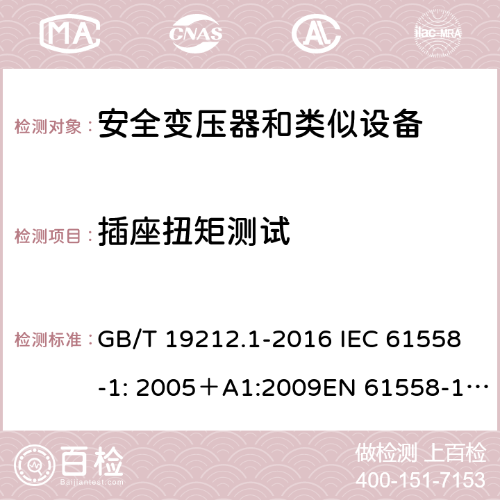 插座扭矩测试 电力变压器、电源、电抗器和类似产品的安全 第一部分：通用要求和试验 GB/T 19212.1-2016 IEC 61558-1: 2005＋A1:2009EN 61558-1: 2005 +A1:2009AS/NZS 61558.1:2008+A1:2009IEC 61558-1:2017，AS/NZS 61558.1:2008+A1:2009+A2:2015 19.15 
