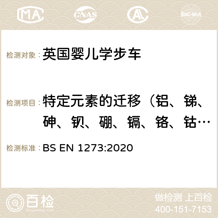 特定元素的迁移（铝、锑、砷、钡、硼、镉、铬、钴、铜、铅、锰、汞、镍、硒、锶、锡、锌） 儿童护理用品-婴儿学步车-安全性要求和试验方法 BS EN 1273:2020 6.2 玩具安全-第3部分：特定元素的迁移 EN 71-3:2019