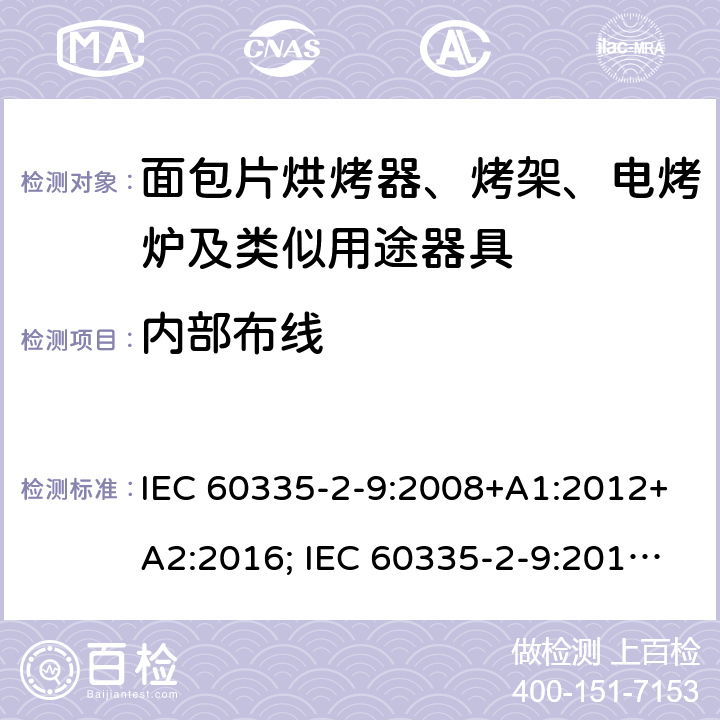 内部布线 家用和类似用途电器的安全 面包片烘烤器、烤架、电烤炉及类似用途器具的特殊要求 IEC 60335-2-9:2008+A1:2012+A2:2016; IEC 60335-2-9:2019;
EN 60335-2-9:2003+A1:2004+A2:2006+A12:2007+A13:2010; GB4706.14-2008; AS/NZS60335.2.9:2009+A1:2011; AS/NZS 60335.2.9: 2014 + A1:2015 + A2:2016 + A3:2017; AS/NZS 60335.2.9:2020 23