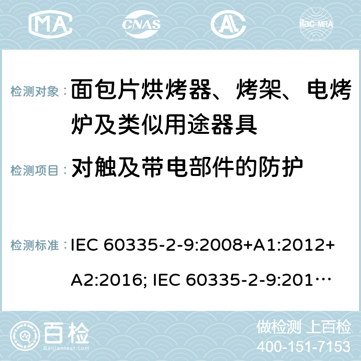 对触及带电部件的防护 家用和类似用途电器的安全 面包片烘烤器、烤架、电烤炉及类似用途器具的特殊要求 IEC 60335-2-9:2008+A1:2012+A2:2016; IEC 60335-2-9:2019;
EN 60335-2-9:2003+A1:2004+A2:2006+A12:2007+A13:2010; GB4706.14-2008; AS/NZS60335.2.9:2009+A1:2011; AS/NZS 60335.2.9: 2014 + A1:2015 + A2:2016 + A3:2017; AS/NZS 60335.2.9:2020 8