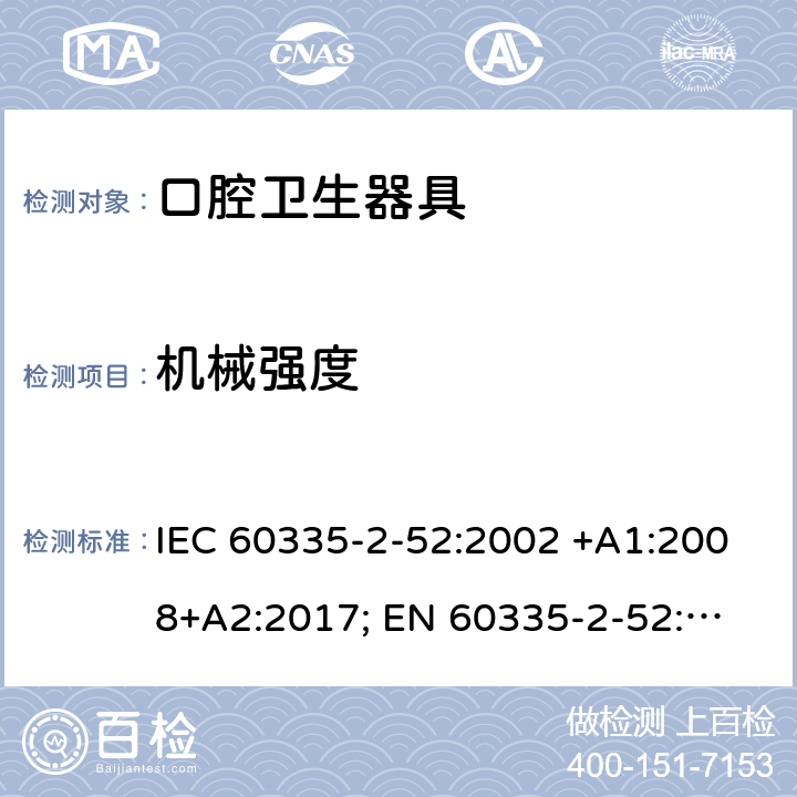 机械强度 家用和类似用途电器的安全　口腔卫生器具的特殊要求 IEC 60335-2-52:2002 +A1:2008+A2:2017; 
EN 60335-2-52:2003 +A1:2008+ A11:2010;
GB 4706.59-2008;
AS/NZS 60335.2.52: 2006+A1:2009;AS/NZS 60335.2.52:2018 21