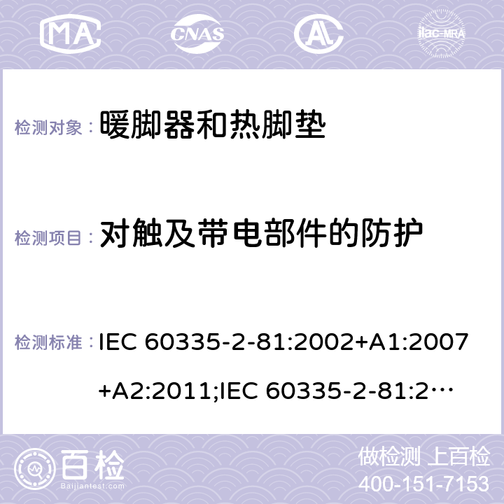 对触及带电部件的防护 家用和类似用途电器的安全　暖脚器和热脚垫的特殊要求 IEC 60335-2-81:2002+A1:2007+A2:2011;
IEC 60335-2-81:2015+A1:2017;
EN 60335-2-81:2003+A1:2007+A2:2012; 
GB 4706.80:2005;GB 4706.80:2014;
AS/NZS60335.2.81:2006+A1:2007;
AS/NZS60335.2.81:2012;
AS/NZS60335.2.81:2015+A1:2017+A2:2018; 8