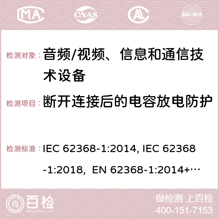 断开连接后的电容放电防护 音频/视频、信息和通信技术设备-第1部分：安全要求 IEC 62368-1:2014, IEC 62368-1:2018, EN 62368-1:2014+A11:2017, EN IEC 62368-1:2020/A11:2020, BS EN IEC 62368-1:2020+A11:2020, UL 62368-1 Ed2&Ed3, AS/NZS 62368.1:2018, JIS C 62368-1:2018 5.5.2.2
