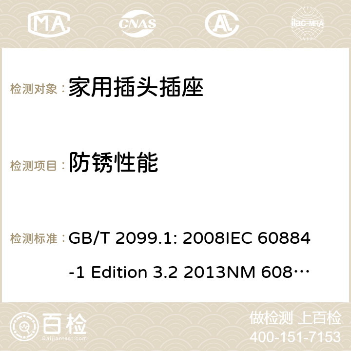 防锈性能 家用和类似用途插头插座第1部分：通用要求 GB/T 2099.1: 2008
IEC 60884-1 Edition 3.2 2013
NM 60884-1： 2010
DIN VDE 0620-1:2010
VDE 0620-1:2016+A1：2017
DIN VDE 0620-2-1:2016+A1：2017 29