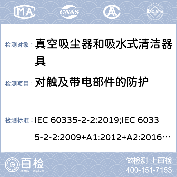 对触及带电部件的防护 家用和类似用途电器的安全　真空吸尘器和吸水式清洁器具的特殊要求 IEC 60335-2-2:2019;IEC 60335-2-2:2009+A1:2012+A2:2016;EN 60335-2-2:2010+A11:2012+A1:2013; GB4706.7-2004; GB4706.7-2014;AS/NZS 60335.2.2:2010+A1:2011+A2:2014+A3:2015+A4:2017;
AS/NZS 60335.2.2:2020 8