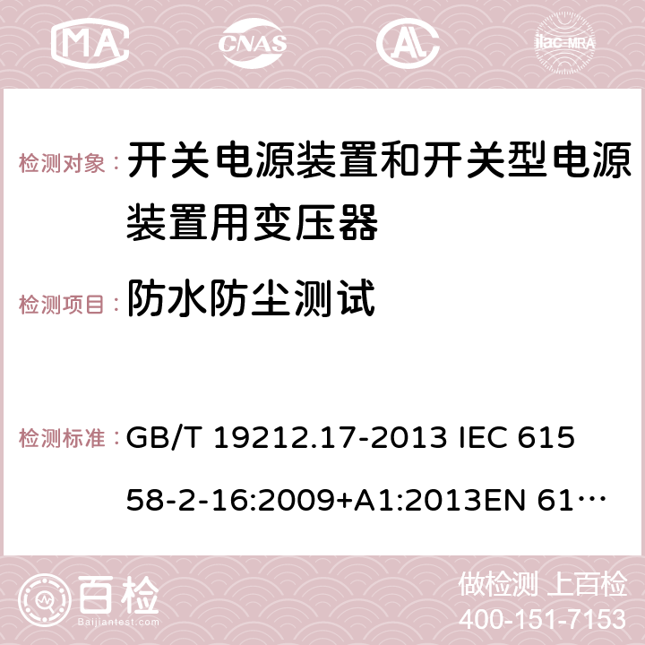 防水防尘测试 电源电压为1 100V及以下的变压器、电抗器、电源装置和类似产品的安全 第17部分：开关电源装置和开关型电源装置用变压器的特殊要求和试验 GB/T 19212.17-2013 
IEC 61558-2-16:2009+A1:2013
EN 61558-2-16:2009+A1:2013
AS/NZS 61558.2.16:2010+A1:2010+A2:2012:A3:2014 17.1 
