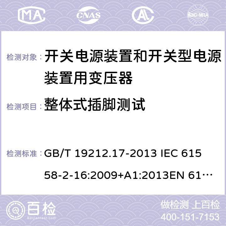 整体式插脚测试 电源电压为1 100V及以下的变压器、电抗器、电源装置和类似产品的安全 第17部分：开关电源装置和开关型电源装置用变压器的特殊要求和试验 GB/T 19212.17-2013 
IEC 61558-2-16:2009+A1:2013
EN 61558-2-16:2009+A1:2013
AS/NZS 61558.2.16:2010+A1:2010+A2:2012:A3:2014 16.4 
