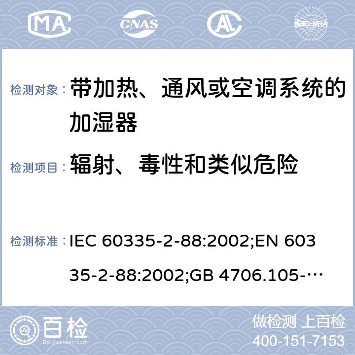 辐射、毒性和类似危险 家用和类似用途电器的安全　带加热、通风或空调系统的加湿器的特殊要求 IEC 60335-2-88:2002;
EN 60335-2-88:2002;
GB 4706.105-2011 32