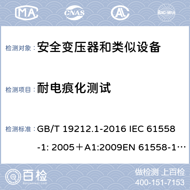 耐电痕化测试 电力变压器、电源、电抗器和类似产品的安全 第一部分：通用要求和试验 GB/T 19212.1-2016 IEC 61558-1: 2005＋A1:2009EN 61558-1: 2005 +A1:2009AS/NZS 61558.1:2008+A1:2009IEC 61558-1:2017，AS/NZS 61558.1:2008+A1:2009+A2:2015 27.4