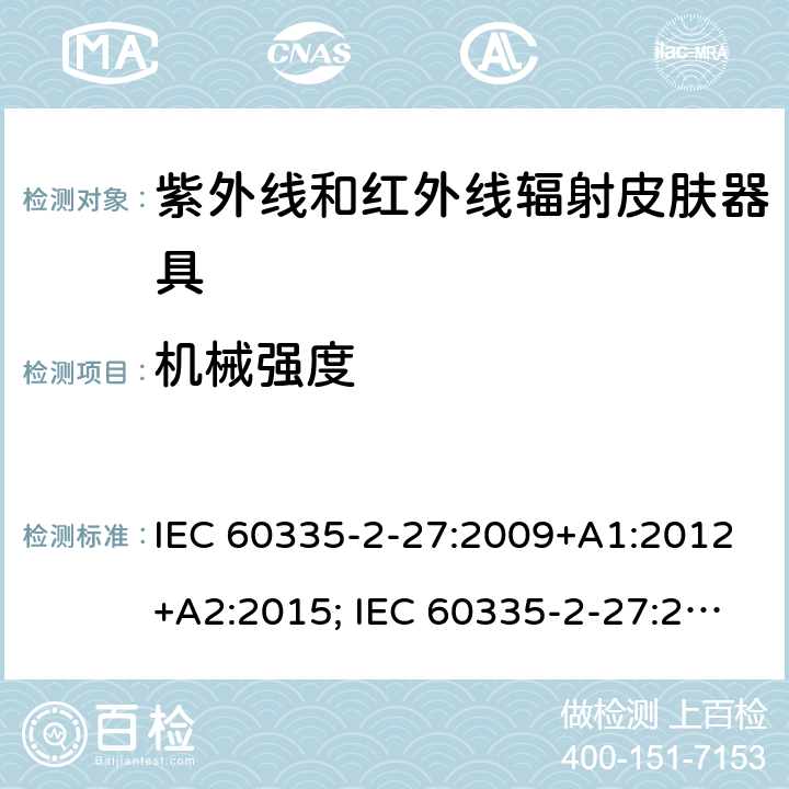 机械强度 家用和类似用途电器的安全　紫外线和红外线辐射皮肤器具的特殊要求 IEC 60335-2-27:2009+A1:2012+A2:2015; IEC 60335-2-27:2019; EN 60335-2-27:2013+A1:2020 +A2:2020 ; GB 4706.85:2008; AS/NZS 60335.2.27:2010+A1: 2014+A2:2015; AS/NZS 60335.2.27:2016+A1:2017;
AS/NZS 60335.2.27:2020 21