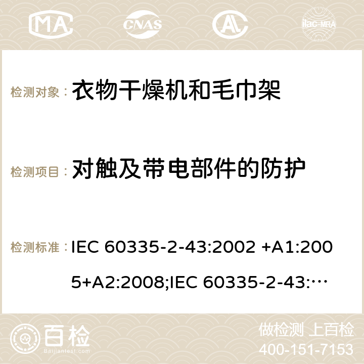 对触及带电部件的防护 家用和类似用途电器的安全　衣物干燥机和毛巾架的特殊要求 IEC 60335-2-43:2002 +A1:2005+A2:2008;
IEC 60335-2-43:2017; 
EN 60335-2-43:2003 +A1:2006+A2:2008; 
GB 4706.60-2008;
AS/NZS 60335.2.43:2005+A1:2006+A2:2009;AS/NZS 60335.2.43:2018 8