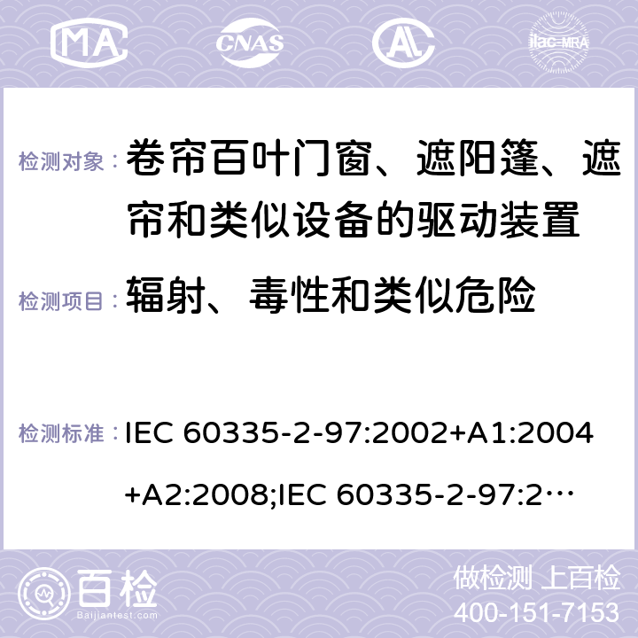 辐射、毒性和类似危险 家用和类似用途电器的安全　卷帘百叶门窗、遮阳篷、遮帘和类似设备的驱动装置的特殊要求 IEC 60335-2-97:2002+A1:2004+A2:2008;
IEC 60335-2-97:2016+A1:2019;
EN 60335-2-97:2006 + A11:2008 + A2:2010 + A12:2015;
GB 4706.101:2010;
AS/NZS 60335.2.97:2007+A1:2009;
AS/NZS 60335.2.97:2017 32