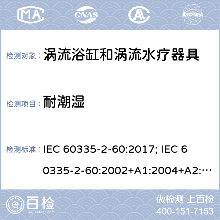 耐潮湿 家用和类似用途电器的安全　涡流浴缸和涡流水疗器具的特殊要求 IEC 60335-2-60:2017; 
IEC 60335-2-60:2002+A1:2004+A2:2008;
EN 60335-2-60:2003+A1:2005+A2:2008+ A11:2010+A12:2010;
GB 4706.73-2008;
AS/NZS 60335-2-60: 2006+A1:2009;AS/NZS 60335.2.60:2018 15