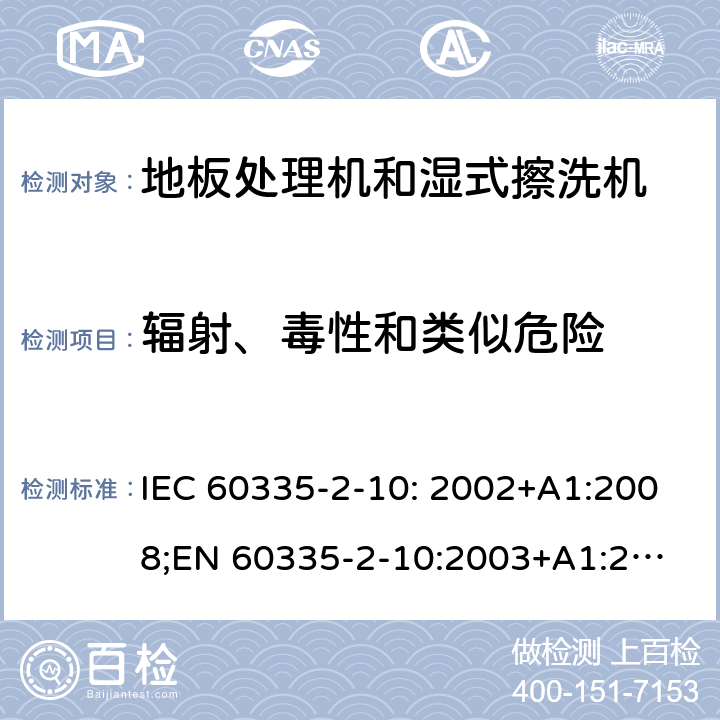 辐射、毒性和类似危险 家用和类似用途电器的安全　地板处理机和湿式擦洗机的特殊要求 IEC 60335-2-10: 2002+A1:2008;
EN 60335-2-10:2003+A1:2008; GB4706.57-2008
AS/NZS 60335.2.10:2006+A1:2009 32