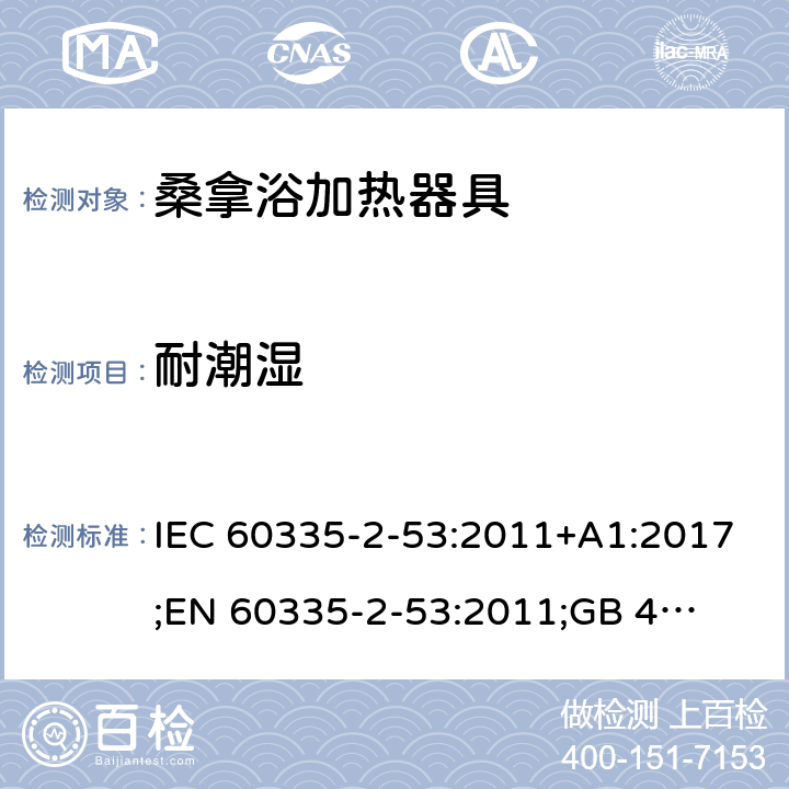 耐潮湿 IEC 60335-2-53 家用和类似用途电器的安全　桑拿浴加热器具的特殊要求 :2011+A1:2017;
EN 60335-2-53:2011;
GB 4706.31-2008
AN/NZS 60335.2.53:2011+A1:2017 15