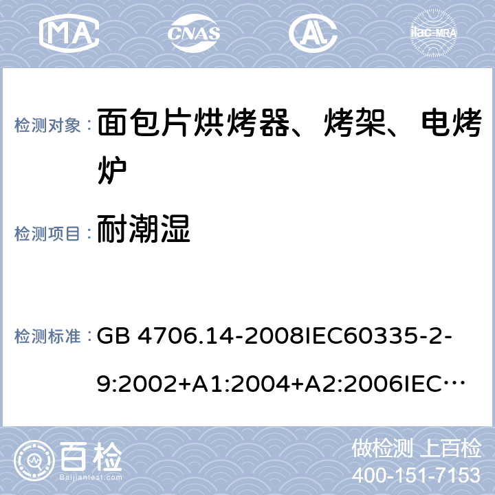 耐潮濕 家用和類似用途電器的安全 面包片烘烤器、烤架、電烤爐及類似用途器具的特殊要求 GB 4706.14-2008
IEC60335-2-9:2002+A1:2004+A2:2006
IEC 60335-2-9:2008+A1:2012+A2:2016
IEC 60335-2-9:2019
EN 60335-2-9:2003+A1:2004+A2:2006+A12:2007+A13:2010/AC:2011/AC:2012
AS/NZS 60335.2.9:2009+A1:2011
AS/NZS 60335.2.9:2014+A1:2015 15
