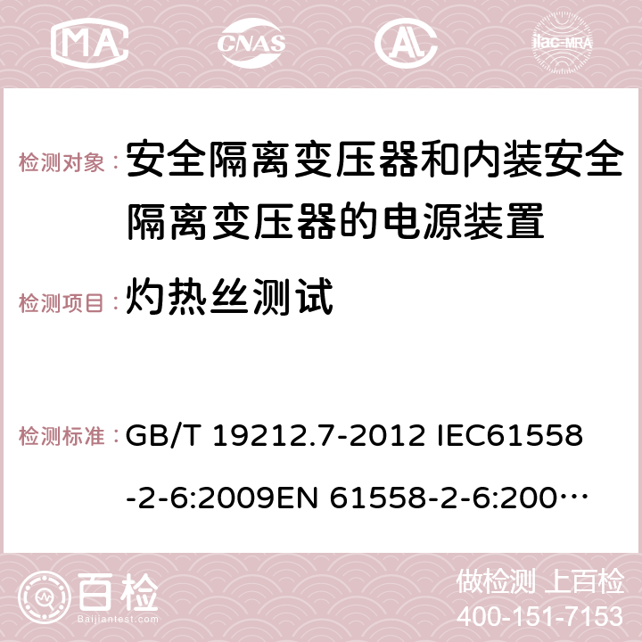 灼热丝测试 电源电压为1 100V及以下的变压器、电抗器、电源装置和类似产品的安全 第7部分：安全隔离变压器和内装安全隔离变压器的电源装置的特殊要求和试验 GB/T 19212.7-2012 
IEC61558-2-6:2009
EN 61558-2-6:2009 
AS/NZS 61558.2.6-2009+A1:2012 27.3 
